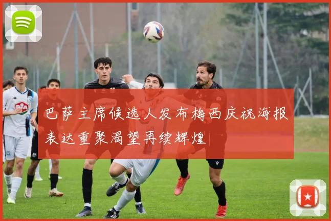 巴萨主席候选人发布梅西庆祝海报表达重聚渴望再续辉煌