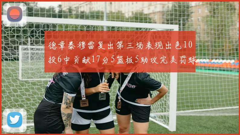 德章泰穆雷复出第三场表现出色10投6中贡献17分5篮板5助攻完美罚球4中4