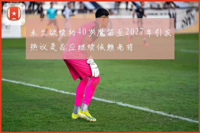 米兰欲续约40岁魔笛至2027年引发热议是否应继续依赖老将
