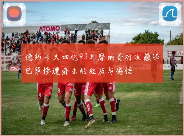 德约卡夫回忆93年摩纳哥对决巅峰巴萨惨遭痛击的经历与感悟