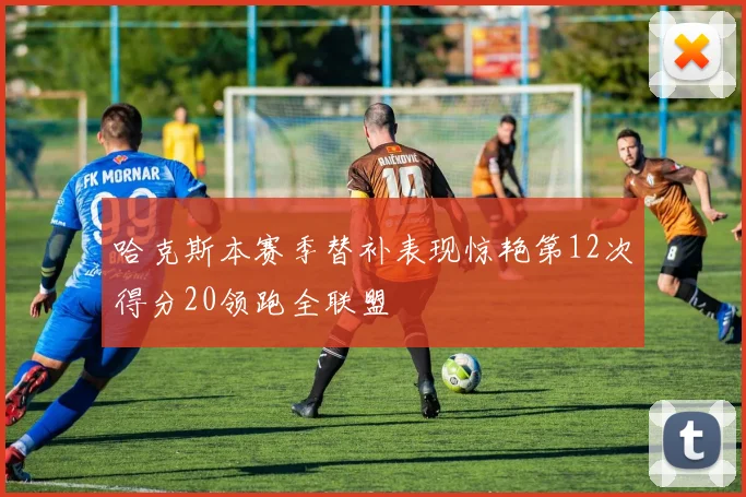 哈克斯本赛季替补表现惊艳第12次得分20领跑全联盟