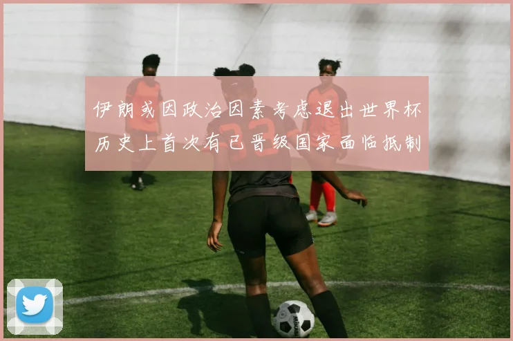 伊朗或因政治因素考虑退出世界杯历史上首次有已晋级国家面临抵制风险