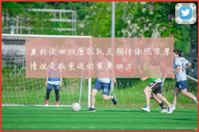 康利谈回归原因队友期待体现深厚情谊是我重返的重要动力