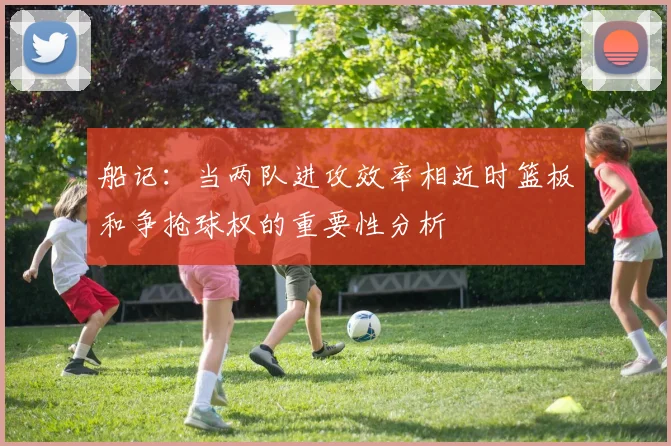 船记：当两队进攻效率相近时篮板和争抢球权的重要性分析