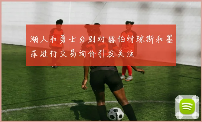 湖人和勇士分别对赫伯特琼斯和墨菲进行交易询价引发关注