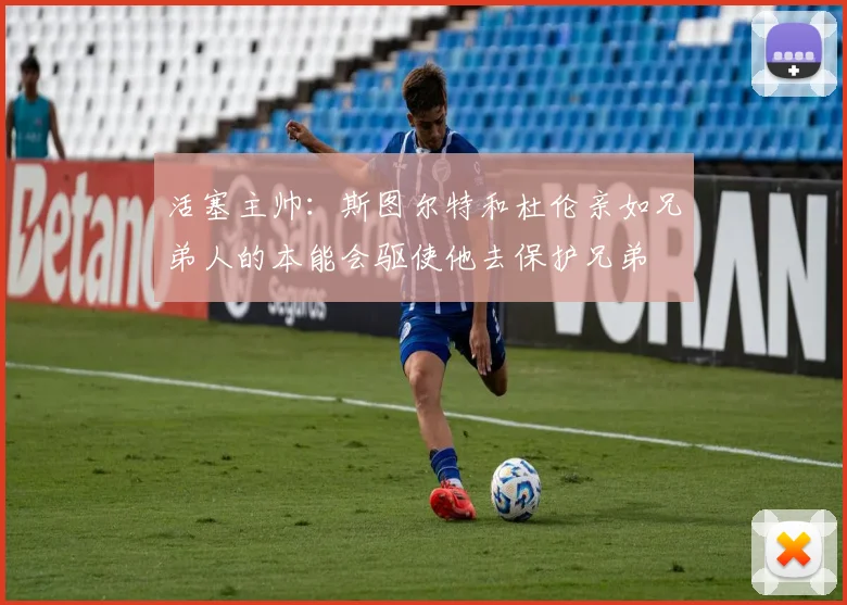 活塞主帅：斯图尔特和杜伦亲如兄弟人的本能会驱使他去保护兄弟