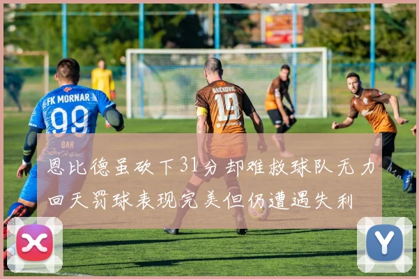 恩比德虽砍下31分却难救球队无力回天罚球表现完美但仍遭遇失利