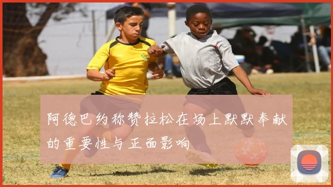 阿德巴约称赞拉松在场上默默奉献的重要性与正面影响