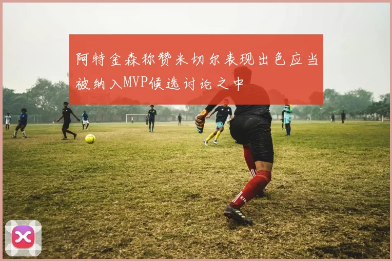 阿特金森称赞米切尔表现出色应当被纳入MVP候选讨论之中