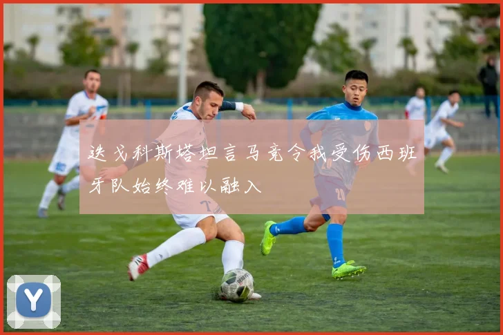 迭戈科斯塔坦言马竞令我受伤西班牙队始终难以融入