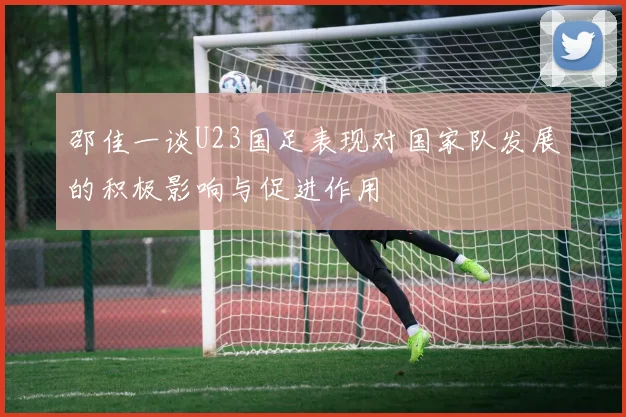 邵佳一谈U23国足表现对国家队发展的积极影响与促进作用