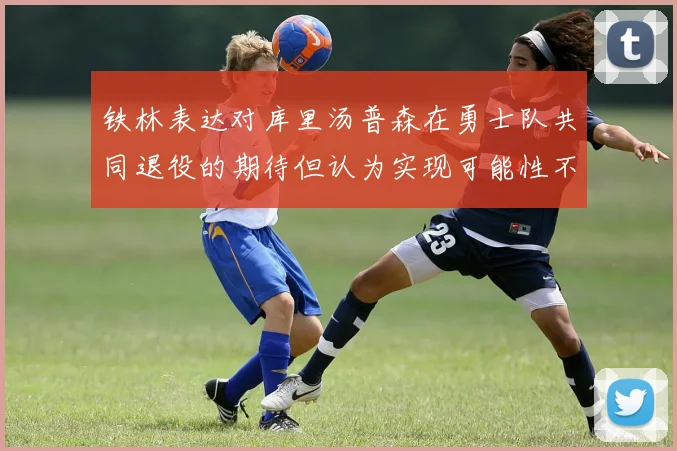 铁林表达对库里汤普森在勇士队共同退役的期待但认为实现可能性不大