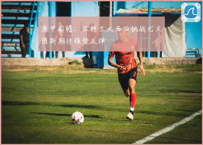 意甲前瞻：亚特兰大面临挑战尤文图斯期待强势反弹