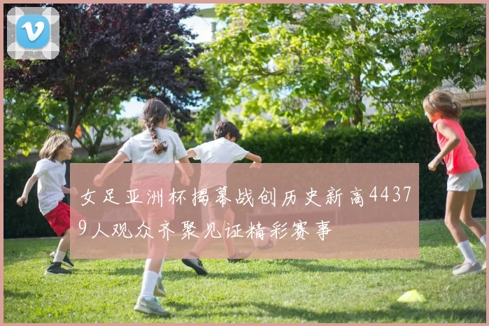 女足亚洲杯揭幕战创历史新高44379人观众齐聚见证精彩赛事