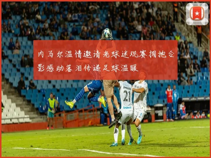 内马尔温情邀请老球迷观赛拥抱合影感动落泪传递足球温暖