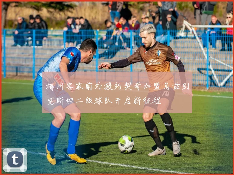 梅州客家前外援约契奇加盟乌兹别克斯坦二级球队开启新征程