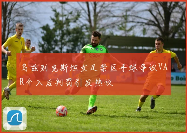 乌兹别克斯坦女足禁区手球争议VAR介入后判罚引发热议