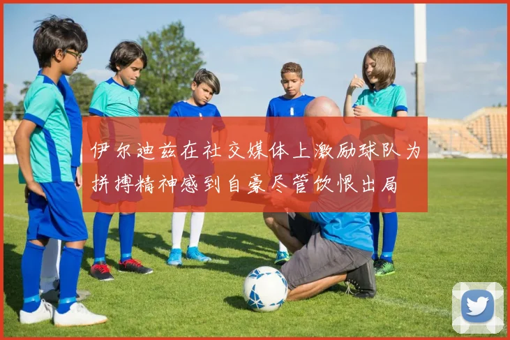 伊尔迪兹在社交媒体上激励球队为拼搏精神感到自豪尽管饮恨出局