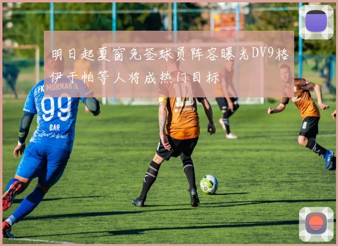 明日起夏窗免签球员阵容曝光DV9格伊于帕等人将成热门目标