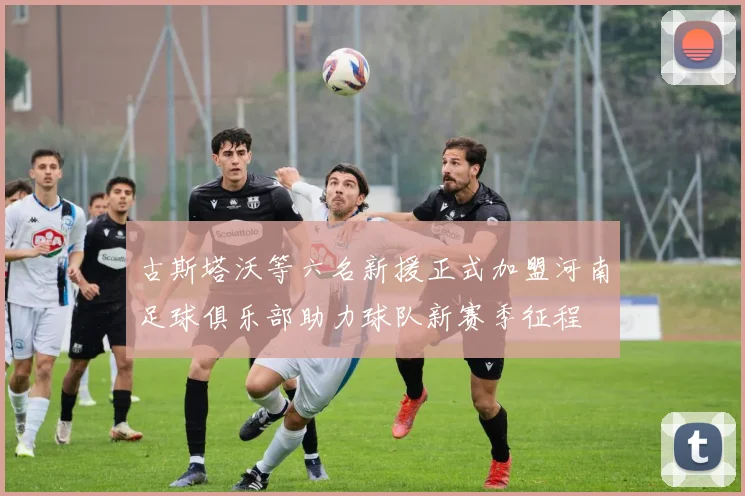 古斯塔沃等六名新援正式加盟河南足球俱乐部助力球队新赛季征程