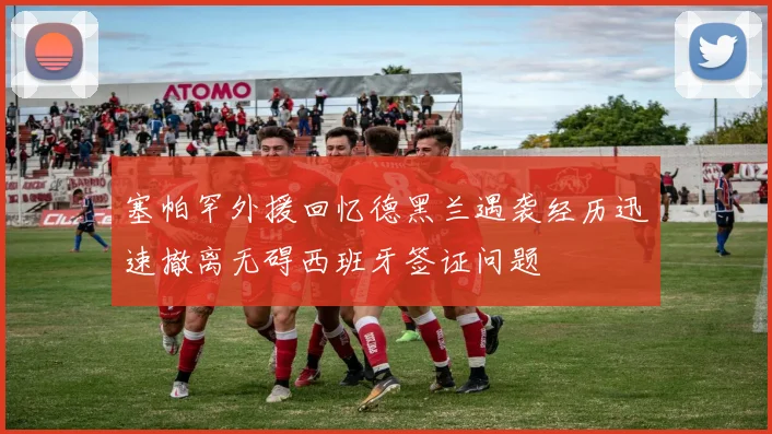塞帕罕外援回忆德黑兰遇袭经历迅速撤离无碍西班牙签证问题