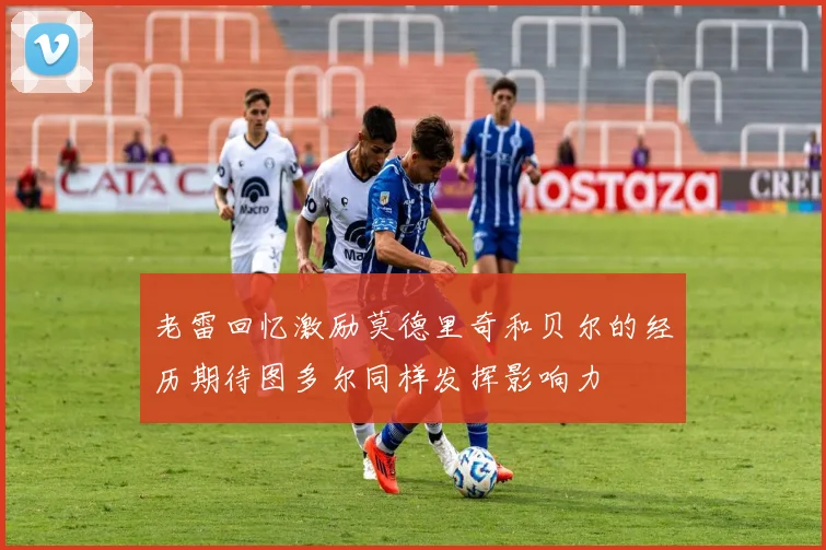 老雷回忆激励莫德里奇和贝尔的经历期待图多尔同样发挥影响力