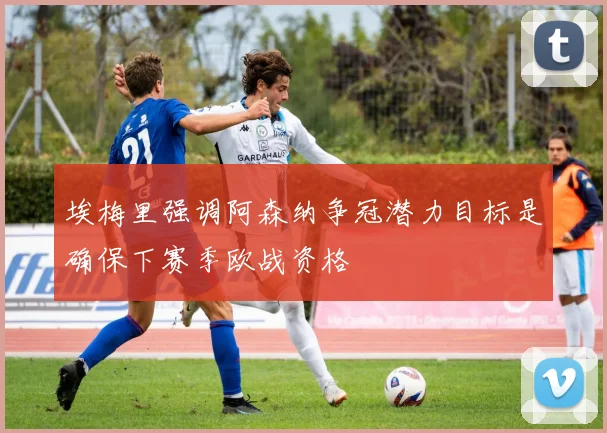 埃梅里强调阿森纳争冠潜力目标是确保下赛季欧战资格